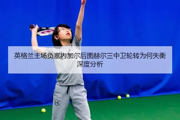 英格兰主场负塞内加尔后图赫尔三中卫轮转为何失衡深度分析